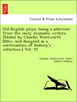 Old English plays, being a selection from the early dramatic writers. [Edited by Charles Wentworth Dilke, and designed as a continuation of Dodsley's collection.] Vol. VI