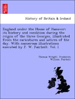 England under the House of Hanover, its history and condition during the reigns of the three Georges, illustrated from the caricatures and satires of the day. With numerous illustrations executed by F. W. Fairholt. Vol. I