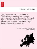 The Dispatches of ... the Duke of Wellington ... during his various campaigns in India, Denmark, Portugal, Spain, the Low Countries and France from 1799 to 1818. Compiled ... by Lieut. Colonel Gurwood, etc