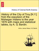 History of the City of Troy [N.Y.] from the Expulsion of the Mohegan Indians to the Year 1876 with Maps and Statistical Tables, by A. G. Bardin