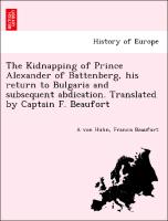 The Kidnapping of Prince Alexander of Battenberg, His Return to Bulgaria and Subsequent Abdication. Translated by Captain F. Beaufort