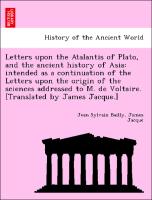 Letters upon the Atalantis of Plato, and the ancient history of Asia: intended as a continuation of the Letters upon the origin of the sciences addressed to M. de Voltaire. [Translated by James Jacque.]