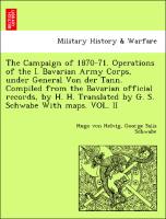 The Campaign of 1870-71. Operations of the I. Bavarian Army Corps, under General Von der Tann. Compiled from the Bavarian official records, by H. H. Translated by G. S. Schwabe With maps. VOL. II