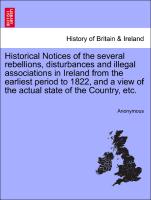 Historical Notices of the several rebellions, disturbances and illegal associations in Ireland from the earliest period to 1822, and a view of the actual state of the Country, etc