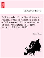 Full Annals of the Revolution in France, 1830. To which is added, a full account of the celebration of said revolution in ... New York, ... 25 Nov. 1830