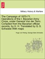 The Campaign of 1870-71. Operations of the I. Bavarian Army Corps, under General Von der Tann. Compiled from the Bavarian official records, by H. H. Translated by G. S. Schwabe With maps VOL.I