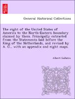 The right of the United States of America to the North-Eastern boundary claimed by them. Principally extracted from the Statements laid before the King of the Netherlands, and revised by A. G., with an appendix and eight maps