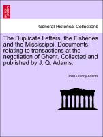 The Duplicate Letters, the Fisheries and the Mississippi. Documents relating to transactions at the negotiation of Ghent. Collected and published by J. Q. Adams