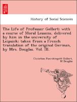 The Life of Professor Gellert, with a course of Moral Lessons, delivered by him in the university of Leipsick, taken from a French translation of the original German, by Mrs. Douglas. Vol. III