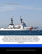 The Unauthorized Guide to the Us Coast Guard: The Us Military Branch That Patrols and Regulates Domestic Water Ways, Enforces Maritime Law and Perform