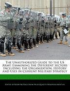 The Unauthorized Guide to the US Army: Examining the Different Sectors Including the Organization, History and Uses in Current Military Strategy