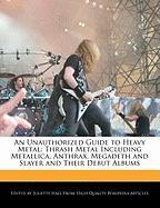An Unauthorized Guide to Heavy Metal: Thrash Metal Including Metallica, Anthrax, Megadeth and Slayer and Their Debut Albums