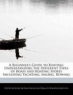 A Beginner's Guide to Boating: Understanding the Different Types of Boats and Boating Sports Including Yachting, Sailing, Rowing