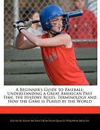 A Beginner's Guide to Baseball: Understanding a Great American Past Time, the History, Rules, Terminology and How the Game Is Played by the World