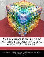 An Unauthorized Guide to Algebra: Elementary Algebra, Abstract Algebra, Etc