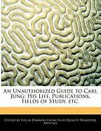 An Unauthorized Guide to Carl Jung: His Life, Publications, Fields of Study, Etc