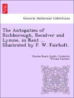 The Antiquities of Richborough, Reculver and Lymne, in Kent ... Illustrated by F. W. Fairholt