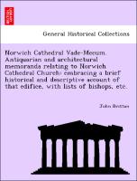 Norwich Cathedral Vade-Mecum. Antiquarian and architectural memoranda relating to Norwich Cathedral Church: embracing a brief historical and descriptive account of that edifice, with lists of bishops, etc