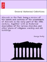 Alnwick in the Past, being a review of the habits and customs of the inhabitants of Alnwick in the early part of the 18th century, together with an historical description of the various churches and other places of religious worship and old buildings