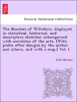 The Beauties of Wiltshire, displayed in statistical, historical, and descriptive sketches: interspersed with anecdotes of the arts. [With plates after designs by the author and others, and with a map.] Vol. I