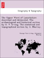 The Upper Ward of Lanarkshire described and delincated. The archæological and historical section by G. V. Irving. The statistical and topographical section by A. Murray