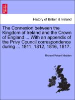 The Connexion between the Kingdom of Ireland and the Crown of England ... With an appendix of the Privy Council correspondence during ... 1811, 1812, 1816, 1817