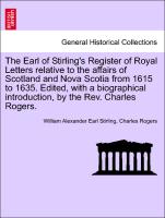 The Earl of Stirling's Register of Royal Letters relative to the affairs of Scotland and Nova Scotia from 1615 to 1635. Edited, with a biographical introduction, by the Rev. Charles Rogers. Vol. I