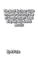 The Small Business Guide on How to Get to the Top of Google Instant Yahoo Bing Ask AOL Search Results: Search Engine Optimization Page Rank