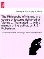The Philosophy of History, in a course of lectures delivered at Vienna ... Translated ..., with a memoir of the author, by J. B. Robertson. Vol. I
