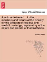 A lecture delivered ... to the members and friends of the Society for the diffusion of religious and useful knowledge, explanatory of the nature and objects of that Institution