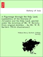 A Pilgrimage through the Holy Land, explanatory of the Diorama of Jerusalem and the Holy Land, painted under the direction of Mr. W. Beverly, from original sketches ... by Mr. W. H. Bartlett. [With illustrations.]