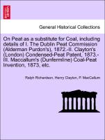 On Peat as a substitute for Coal, including details of I. The Dublin Peat Commission (Alderman Purdon's), 1872.-II. Clayton's (London) Condensed-Peat Patent, 1873.-III. Maccallum's (Dunfermline) Coal-Peat Invention, 1873, etc