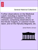 Further observations on the Medicinal Leech, including a reprint from the Philosophical Transactions, of two memoirs, comprising observations on the Hirudo Vulgaris, or common rivulet leech, and on the H[irudo] Stagnalis, etc