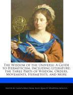 The Wisdom of the Universe: A Guide to Hermeticism, Including Literature, the Three Parts of Wisdom, Orders, Movements, Hermetists, and More