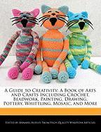 A Guide to Creativity: A Book of Arts and Crafts Including Crochet, Beadwork, Painting, Drawing, Pottery, Whittling, Mosaic, and More