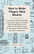 How to Make Clipper Ship Models - A Practical Manual Dealing with Every Aspect of Clipper Ship Modelling from the Simplest Waterline Types to Fine Scale Models Fit for Exhibition Purposes