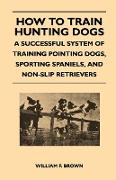 How to Train Hunting Dogs - A Successful System of Training Pointing Dogs, Sporting Spaniels, and Non-Slip Retrievers