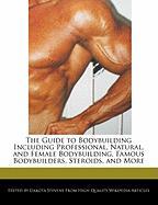 The Guide to Bodybuilding Including Professional, Natural, and Female Bodybuilding, Famous Bodybuilders, Steroids, and More
