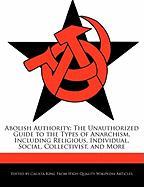 Abolish Authority: The Unauthorized Guide to the Types of Anarchism, Including Religious, Individual, Social, Collectivist, and More