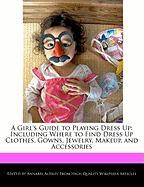 A Girl's Guide to Playing Dress Up: Including Where to Find Dress Up Clothes, Gowns, Jewelry, Makeup, and Accessories