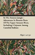 In the Amazon Jungle - Adventures in Remote Parts of the Upper Amazon River, Including a Sojourn Among Cannibal Indians