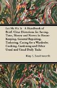 Let Me Fix It - A Handbook of Brief, Clear Directions for Saving, Time, Money and Nerves in House-Keeping, General Repairing, Tinkering, Caring for a Wardrobe, Cooking, Gardening and Other Usual and Usual Daily Tasks