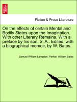 On the effects of certain Mental and Bodily States upon the Imagination. With other Literary Remains. With a preface by his son, S. A.. Edited, with a biographical memoir, by W. Bates