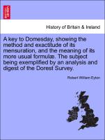 A key to Domesday, showing the method and exactitude of its mensuration, and the meaning of its more usual formulæ. The subject being exemplified by an analysis and digest of the Dorest Survey