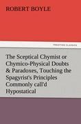 The Sceptical Chymist or Chymico-Physical Doubts & Paradoxes, Touching the Spagyrist's Principles Commonly call'd Hypostatical, As they are wont to be Propos'd and Defended by the Generality of Alchymists. Whereunto is præmis'd Part of another Discou