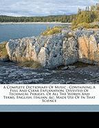 A Complete Dictionary Of Music : Containing A Full And Clear Explanation, Divested Of Technical Phrases, Of All The Words And Terms, English, Italian, &c. Made Use Of In That Science