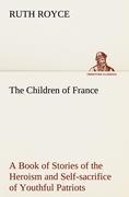 The Children of France A Book of Stories of the Heroism and Self-sacrifice of Youthful Patriots of France During the Great War