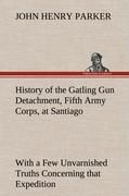 History of the Gatling Gun Detachment, Fifth Army Corps, at Santiago With a Few Unvarnished Truths Concerning that Expedition