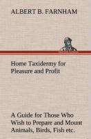 Home Taxidermy for Pleasure and Profit A Guide for Those Who Wish to Prepare and Mount Animals, Birds, Fish, Reptiles, etc., for Home, Den, or Office Decoration