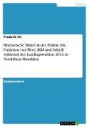 Rhetorische Mittel in der Politik. Die Funktion von Wort, Bild und Schrift während der Landtagswahlen 2012 in Nordrhein-Westfalen